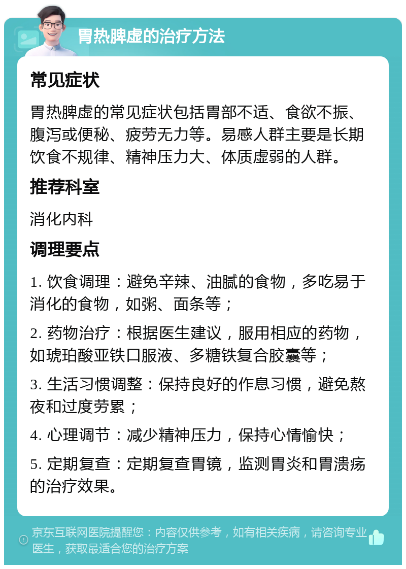 胃热脾虚的治疗方法 常见症状 胃热脾虚的常见症状包括胃部不适、食欲不振、腹泻或便秘、疲劳无力等。易感人群主要是长期饮食不规律、精神压力大、体质虚弱的人群。 推荐科室 消化内科 调理要点 1. 饮食调理：避免辛辣、油腻的食物，多吃易于消化的食物，如粥、面条等； 2. 药物治疗：根据医生建议，服用相应的药物，如琥珀酸亚铁口服液、多糖铁复合胶囊等； 3. 生活习惯调整：保持良好的作息习惯，避免熬夜和过度劳累； 4. 心理调节：减少精神压力，保持心情愉快； 5. 定期复查：定期复查胃镜，监测胃炎和胃溃疡的治疗效果。