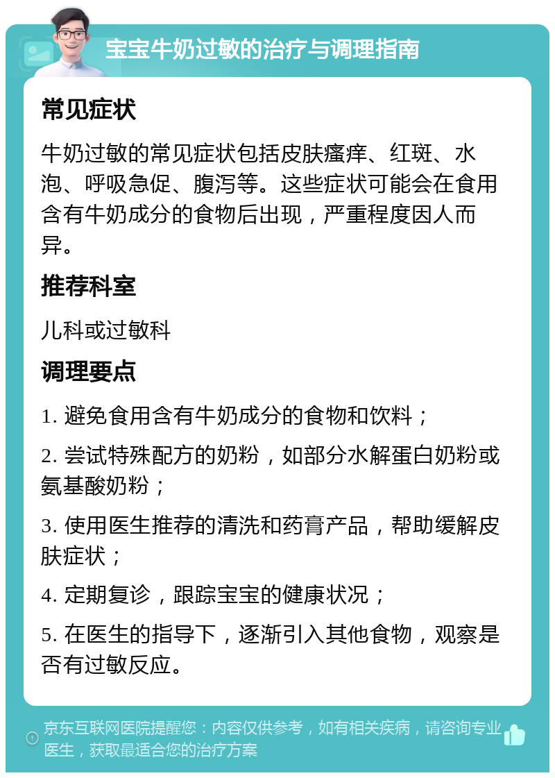 宝宝牛奶过敏的治疗与调理指南 常见症状 牛奶过敏的常见症状包括皮肤瘙痒、红斑、水泡、呼吸急促、腹泻等。这些症状可能会在食用含有牛奶成分的食物后出现，严重程度因人而异。 推荐科室 儿科或过敏科 调理要点 1. 避免食用含有牛奶成分的食物和饮料； 2. 尝试特殊配方的奶粉，如部分水解蛋白奶粉或氨基酸奶粉； 3. 使用医生推荐的清洗和药膏产品，帮助缓解皮肤症状； 4. 定期复诊，跟踪宝宝的健康状况； 5. 在医生的指导下，逐渐引入其他食物，观察是否有过敏反应。