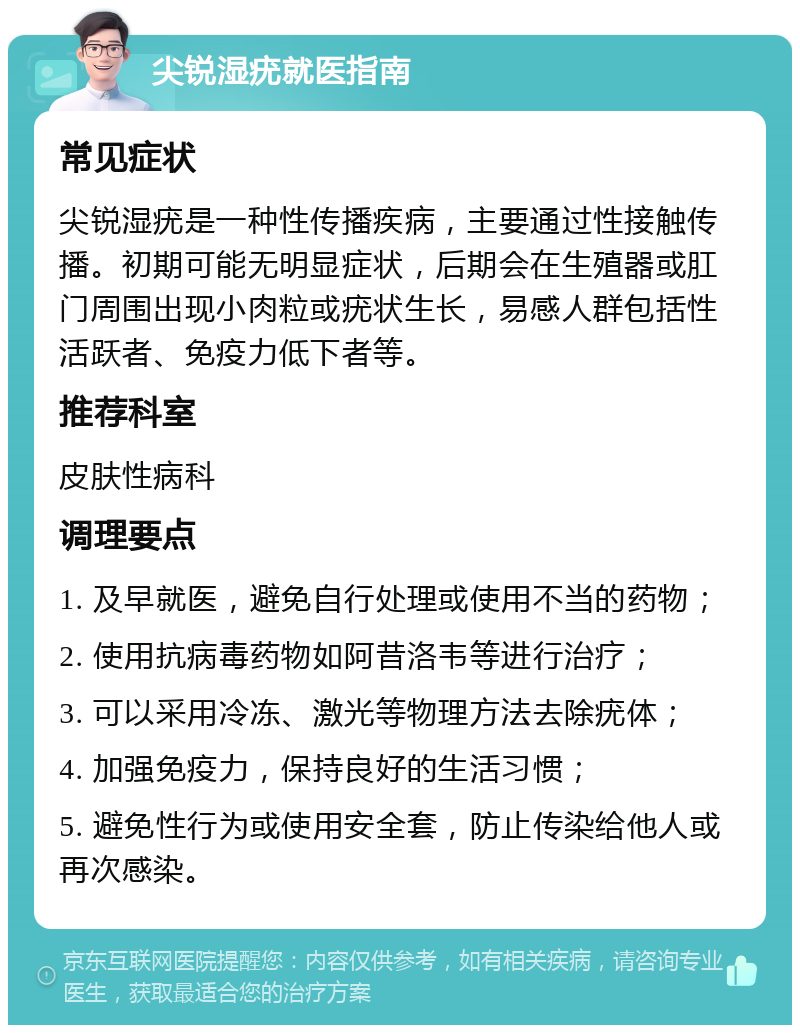 尖锐湿疣就医指南 常见症状 尖锐湿疣是一种性传播疾病，主要通过性接触传播。初期可能无明显症状，后期会在生殖器或肛门周围出现小肉粒或疣状生长，易感人群包括性活跃者、免疫力低下者等。 推荐科室 皮肤性病科 调理要点 1. 及早就医，避免自行处理或使用不当的药物； 2. 使用抗病毒药物如阿昔洛韦等进行治疗； 3. 可以采用冷冻、激光等物理方法去除疣体； 4. 加强免疫力，保持良好的生活习惯； 5. 避免性行为或使用安全套，防止传染给他人或再次感染。