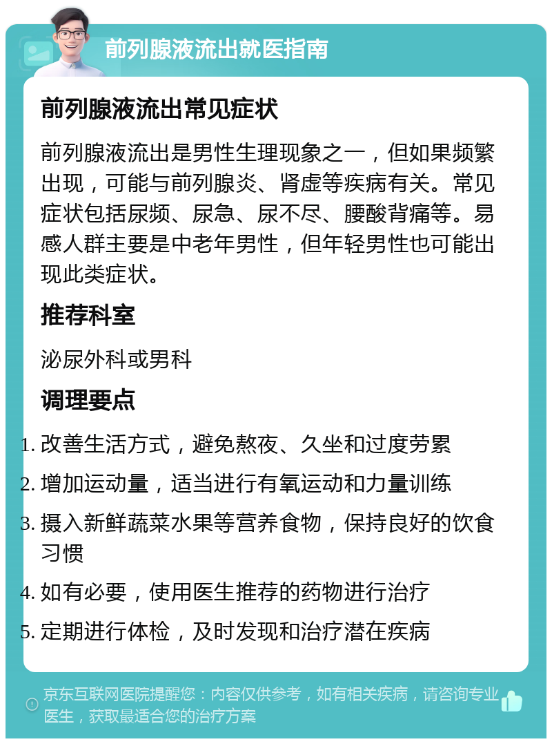 前列腺液流出就医指南 前列腺液流出常见症状 前列腺液流出是男性生理现象之一，但如果频繁出现，可能与前列腺炎、肾虚等疾病有关。常见症状包括尿频、尿急、尿不尽、腰酸背痛等。易感人群主要是中老年男性，但年轻男性也可能出现此类症状。 推荐科室 泌尿外科或男科 调理要点 改善生活方式，避免熬夜、久坐和过度劳累 增加运动量，适当进行有氧运动和力量训练 摄入新鲜蔬菜水果等营养食物，保持良好的饮食习惯 如有必要，使用医生推荐的药物进行治疗 定期进行体检，及时发现和治疗潜在疾病