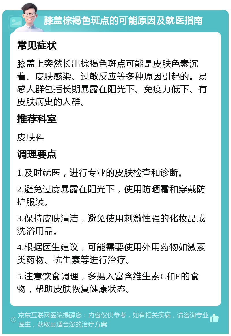 膝盖棕褐色斑点的可能原因及就医指南 常见症状 膝盖上突然长出棕褐色斑点可能是皮肤色素沉着、皮肤感染、过敏反应等多种原因引起的。易感人群包括长期暴露在阳光下、免疫力低下、有皮肤病史的人群。 推荐科室 皮肤科 调理要点 1.及时就医，进行专业的皮肤检查和诊断。 2.避免过度暴露在阳光下，使用防晒霜和穿戴防护服装。 3.保持皮肤清洁，避免使用刺激性强的化妆品或洗浴用品。 4.根据医生建议，可能需要使用外用药物如激素类药物、抗生素等进行治疗。 5.注意饮食调理，多摄入富含维生素C和E的食物，帮助皮肤恢复健康状态。