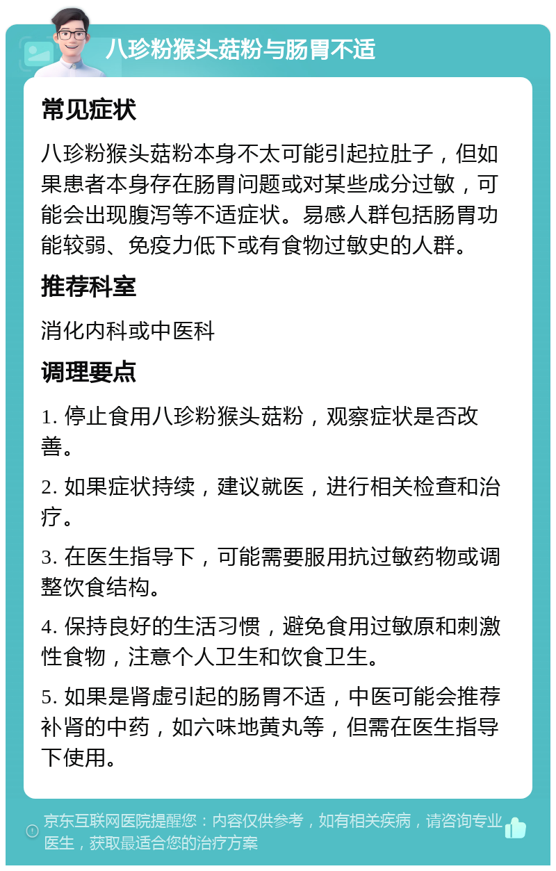八珍粉猴头菇粉与肠胃不适 常见症状 八珍粉猴头菇粉本身不太可能引起拉肚子，但如果患者本身存在肠胃问题或对某些成分过敏，可能会出现腹泻等不适症状。易感人群包括肠胃功能较弱、免疫力低下或有食物过敏史的人群。 推荐科室 消化内科或中医科 调理要点 1. 停止食用八珍粉猴头菇粉，观察症状是否改善。 2. 如果症状持续，建议就医，进行相关检查和治疗。 3. 在医生指导下，可能需要服用抗过敏药物或调整饮食结构。 4. 保持良好的生活习惯，避免食用过敏原和刺激性食物，注意个人卫生和饮食卫生。 5. 如果是肾虚引起的肠胃不适，中医可能会推荐补肾的中药，如六味地黄丸等，但需在医生指导下使用。