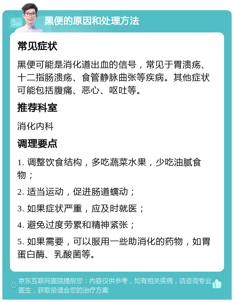 黑便的原因和处理方法 常见症状 黑便可能是消化道出血的信号，常见于胃溃疡、十二指肠溃疡、食管静脉曲张等疾病。其他症状可能包括腹痛、恶心、呕吐等。 推荐科室 消化内科 调理要点 1. 调整饮食结构，多吃蔬菜水果，少吃油腻食物； 2. 适当运动，促进肠道蠕动； 3. 如果症状严重，应及时就医； 4. 避免过度劳累和精神紧张； 5. 如果需要，可以服用一些助消化的药物，如胃蛋白酶、乳酸菌等。