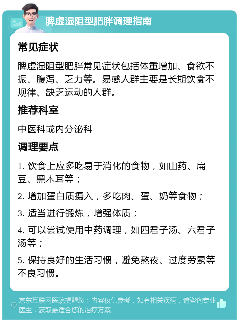 脾虚湿阻型肥胖调理指南 常见症状 脾虚湿阻型肥胖常见症状包括体重增加、食欲不振、腹泻、乏力等。易感人群主要是长期饮食不规律、缺乏运动的人群。 推荐科室 中医科或内分泌科 调理要点 1. 饮食上应多吃易于消化的食物，如山药、扁豆、黑木耳等； 2. 增加蛋白质摄入，多吃肉、蛋、奶等食物； 3. 适当进行锻炼，增强体质； 4. 可以尝试使用中药调理，如四君子汤、六君子汤等； 5. 保持良好的生活习惯，避免熬夜、过度劳累等不良习惯。