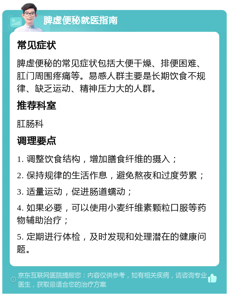 脾虚便秘就医指南 常见症状 脾虚便秘的常见症状包括大便干燥、排便困难、肛门周围疼痛等。易感人群主要是长期饮食不规律、缺乏运动、精神压力大的人群。 推荐科室 肛肠科 调理要点 1. 调整饮食结构，增加膳食纤维的摄入； 2. 保持规律的生活作息，避免熬夜和过度劳累； 3. 适量运动，促进肠道蠕动； 4. 如果必要，可以使用小麦纤维素颗粒口服等药物辅助治疗； 5. 定期进行体检，及时发现和处理潜在的健康问题。