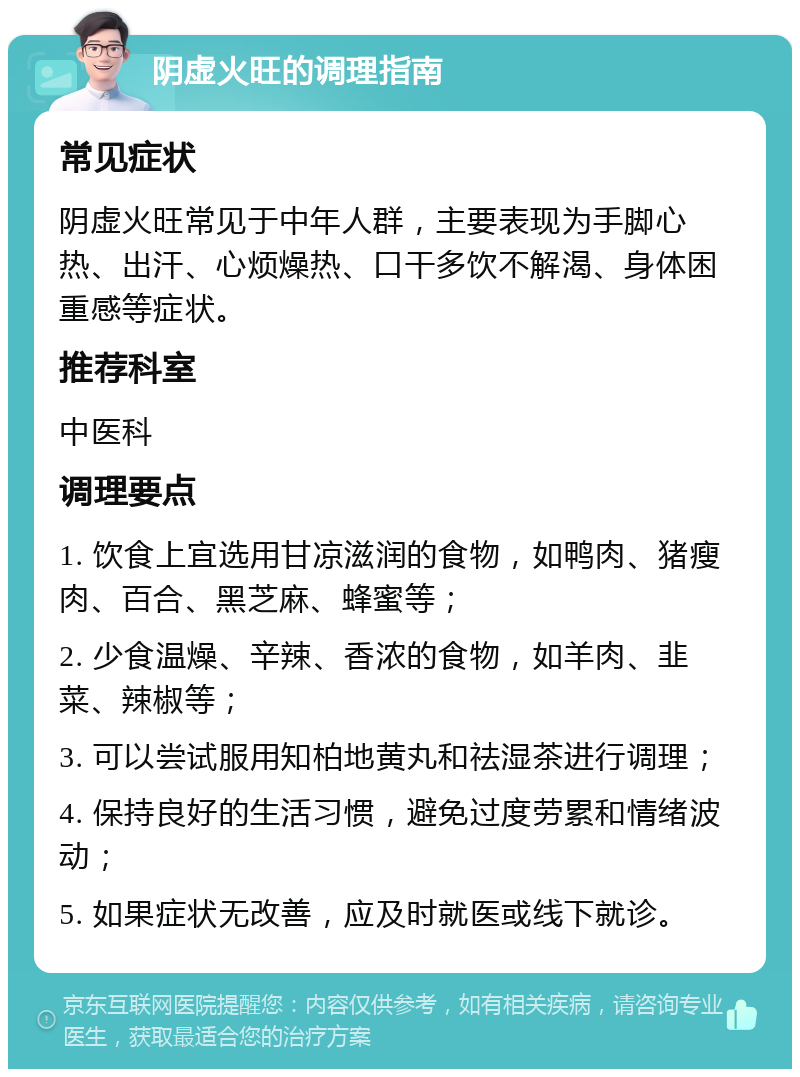 阴虚火旺的调理指南 常见症状 阴虚火旺常见于中年人群，主要表现为手脚心热、出汗、心烦燥热、口干多饮不解渴、身体困重感等症状。 推荐科室 中医科 调理要点 1. 饮食上宜选用甘凉滋润的食物，如鸭肉、猪瘦肉、百合、黑芝麻、蜂蜜等； 2. 少食温燥、辛辣、香浓的食物，如羊肉、韭菜、辣椒等； 3. 可以尝试服用知柏地黄丸和祛湿茶进行调理； 4. 保持良好的生活习惯，避免过度劳累和情绪波动； 5. 如果症状无改善，应及时就医或线下就诊。