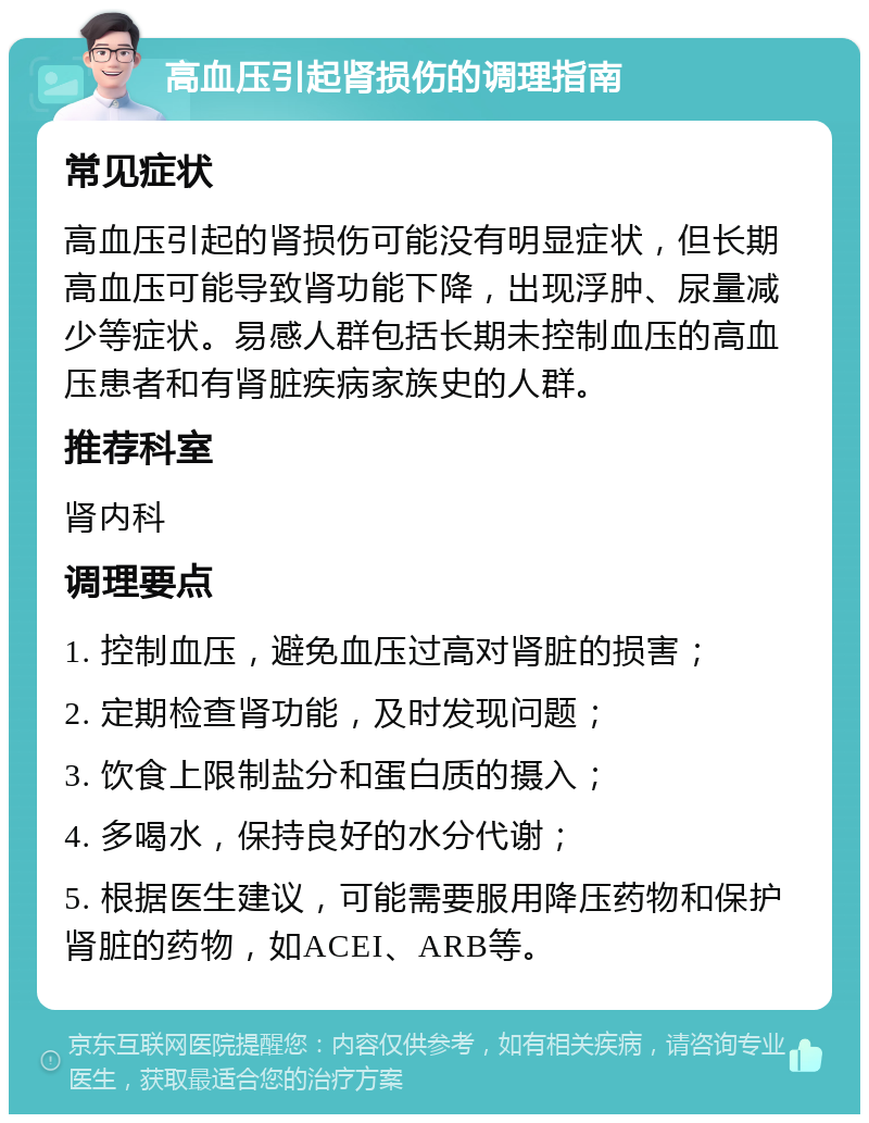 高血压引起肾损伤的调理指南 常见症状 高血压引起的肾损伤可能没有明显症状，但长期高血压可能导致肾功能下降，出现浮肿、尿量减少等症状。易感人群包括长期未控制血压的高血压患者和有肾脏疾病家族史的人群。 推荐科室 肾内科 调理要点 1. 控制血压，避免血压过高对肾脏的损害； 2. 定期检查肾功能，及时发现问题； 3. 饮食上限制盐分和蛋白质的摄入； 4. 多喝水，保持良好的水分代谢； 5. 根据医生建议，可能需要服用降压药物和保护肾脏的药物，如ACEI、ARB等。