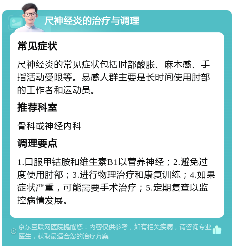 尺神经炎的治疗与调理 常见症状 尺神经炎的常见症状包括肘部酸胀、麻木感、手指活动受限等。易感人群主要是长时间使用肘部的工作者和运动员。 推荐科室 骨科或神经内科 调理要点 1.口服甲钴胺和维生素B1以营养神经；2.避免过度使用肘部；3.进行物理治疗和康复训练；4.如果症状严重，可能需要手术治疗；5.定期复查以监控病情发展。