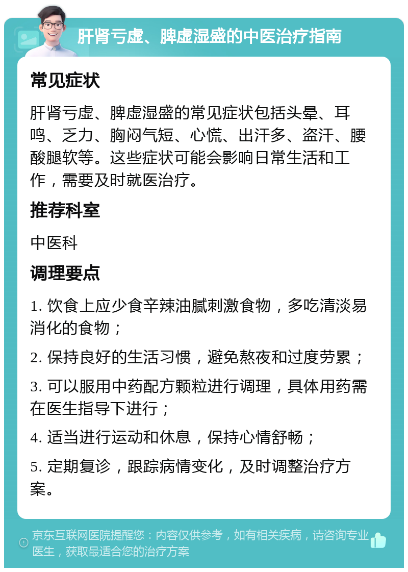 肝肾亏虚、脾虚湿盛的中医治疗指南 常见症状 肝肾亏虚、脾虚湿盛的常见症状包括头晕、耳鸣、乏力、胸闷气短、心慌、出汗多、盗汗、腰酸腿软等。这些症状可能会影响日常生活和工作，需要及时就医治疗。 推荐科室 中医科 调理要点 1. 饮食上应少食辛辣油腻刺激食物，多吃清淡易消化的食物； 2. 保持良好的生活习惯，避免熬夜和过度劳累； 3. 可以服用中药配方颗粒进行调理，具体用药需在医生指导下进行； 4. 适当进行运动和休息，保持心情舒畅； 5. 定期复诊，跟踪病情变化，及时调整治疗方案。