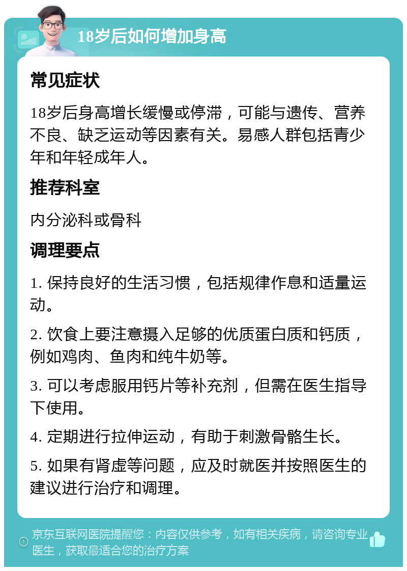 18岁后如何增加身高 常见症状 18岁后身高增长缓慢或停滞，可能与遗传、营养不良、缺乏运动等因素有关。易感人群包括青少年和年轻成年人。 推荐科室 内分泌科或骨科 调理要点 1. 保持良好的生活习惯，包括规律作息和适量运动。 2. 饮食上要注意摄入足够的优质蛋白质和钙质，例如鸡肉、鱼肉和纯牛奶等。 3. 可以考虑服用钙片等补充剂，但需在医生指导下使用。 4. 定期进行拉伸运动，有助于刺激骨骼生长。 5. 如果有肾虚等问题，应及时就医并按照医生的建议进行治疗和调理。