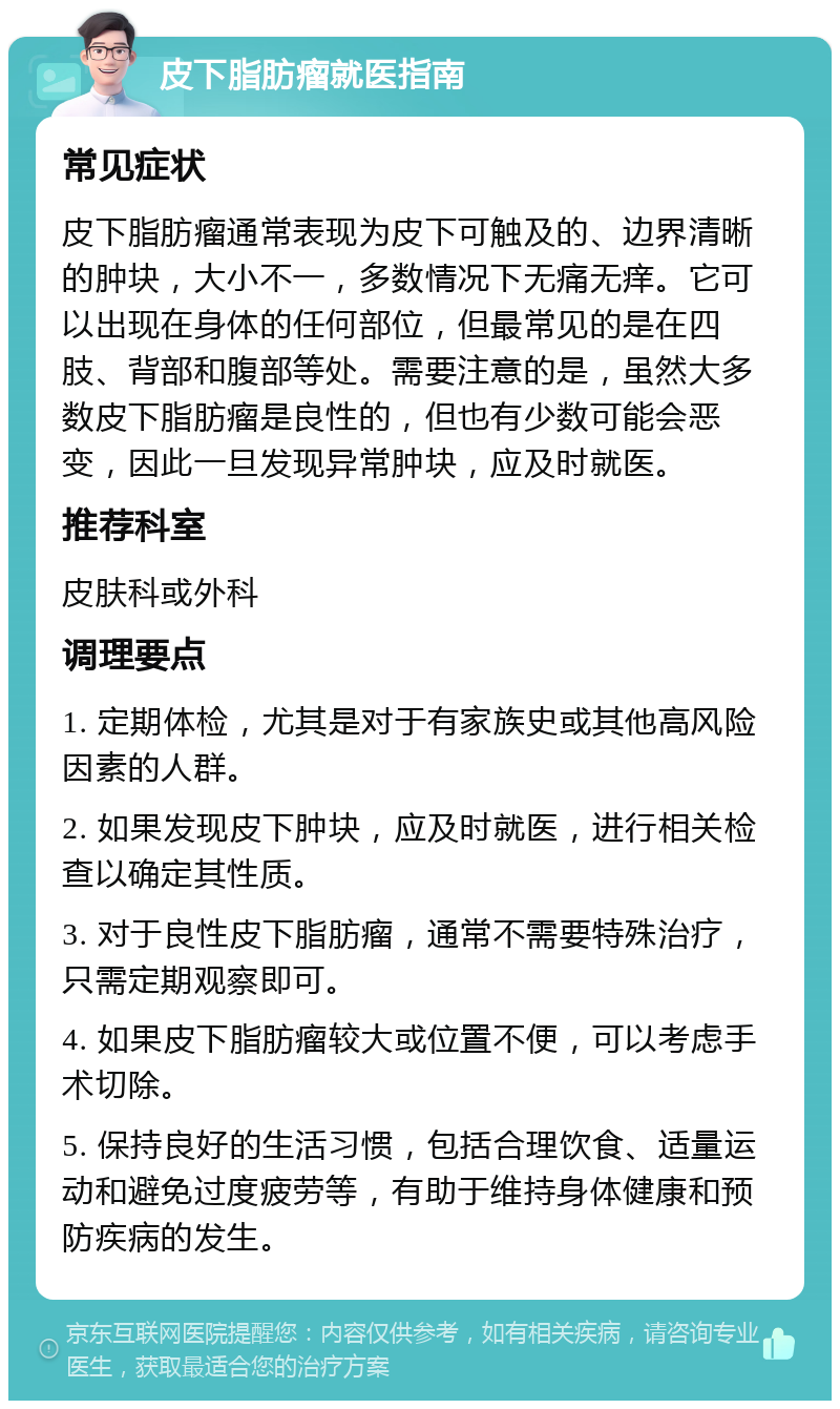 皮下脂肪瘤就医指南 常见症状 皮下脂肪瘤通常表现为皮下可触及的、边界清晰的肿块，大小不一，多数情况下无痛无痒。它可以出现在身体的任何部位，但最常见的是在四肢、背部和腹部等处。需要注意的是，虽然大多数皮下脂肪瘤是良性的，但也有少数可能会恶变，因此一旦发现异常肿块，应及时就医。 推荐科室 皮肤科或外科 调理要点 1. 定期体检，尤其是对于有家族史或其他高风险因素的人群。 2. 如果发现皮下肿块，应及时就医，进行相关检查以确定其性质。 3. 对于良性皮下脂肪瘤，通常不需要特殊治疗，只需定期观察即可。 4. 如果皮下脂肪瘤较大或位置不便，可以考虑手术切除。 5. 保持良好的生活习惯，包括合理饮食、适量运动和避免过度疲劳等，有助于维持身体健康和预防疾病的发生。