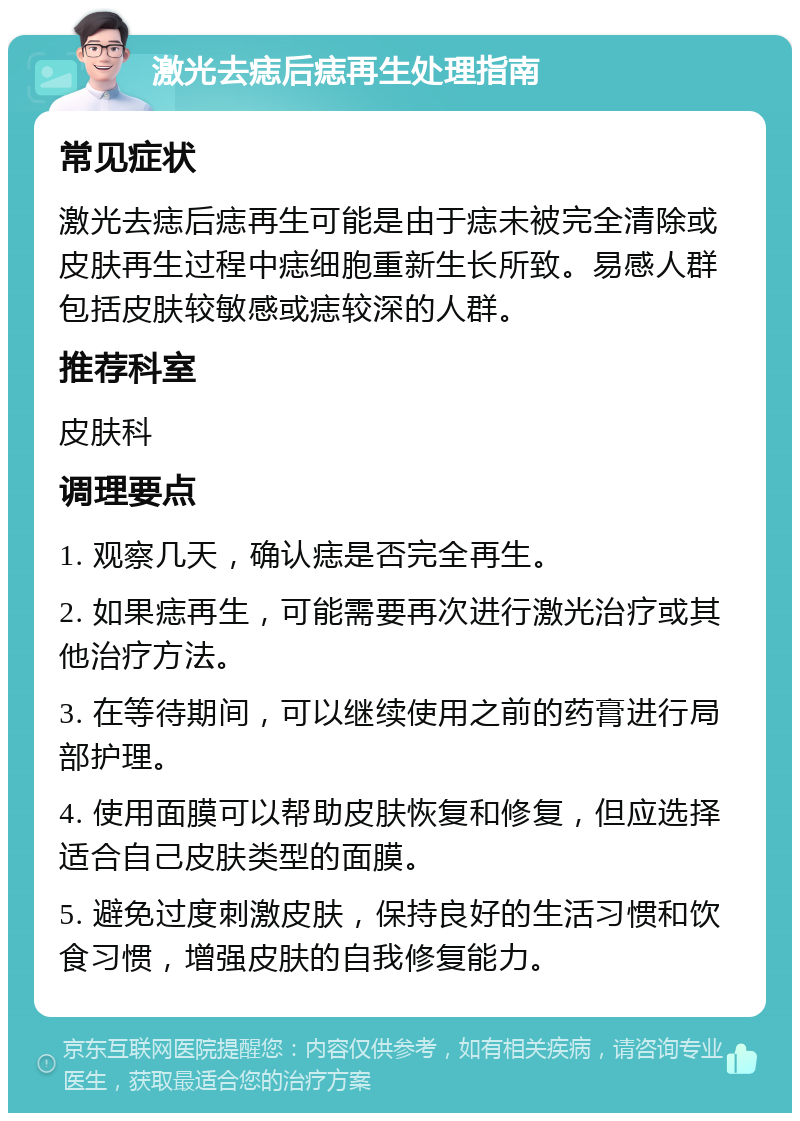 激光去痣后痣再生处理指南 常见症状 激光去痣后痣再生可能是由于痣未被完全清除或皮肤再生过程中痣细胞重新生长所致。易感人群包括皮肤较敏感或痣较深的人群。 推荐科室 皮肤科 调理要点 1. 观察几天，确认痣是否完全再生。 2. 如果痣再生，可能需要再次进行激光治疗或其他治疗方法。 3. 在等待期间，可以继续使用之前的药膏进行局部护理。 4. 使用面膜可以帮助皮肤恢复和修复，但应选择适合自己皮肤类型的面膜。 5. 避免过度刺激皮肤，保持良好的生活习惯和饮食习惯，增强皮肤的自我修复能力。