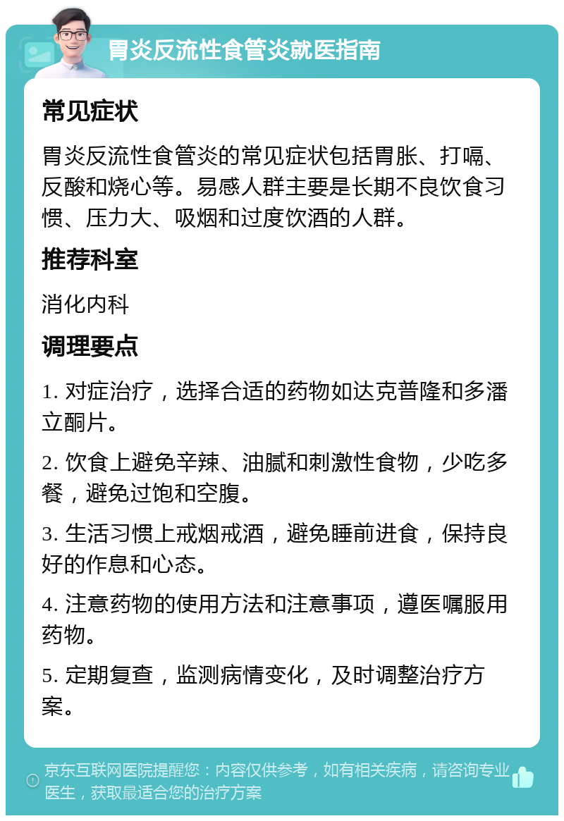 胃炎反流性食管炎就医指南 常见症状 胃炎反流性食管炎的常见症状包括胃胀、打嗝、反酸和烧心等。易感人群主要是长期不良饮食习惯、压力大、吸烟和过度饮酒的人群。 推荐科室 消化内科 调理要点 1. 对症治疗，选择合适的药物如达克普隆和多潘立酮片。 2. 饮食上避免辛辣、油腻和刺激性食物，少吃多餐，避免过饱和空腹。 3. 生活习惯上戒烟戒酒，避免睡前进食，保持良好的作息和心态。 4. 注意药物的使用方法和注意事项，遵医嘱服用药物。 5. 定期复查，监测病情变化，及时调整治疗方案。