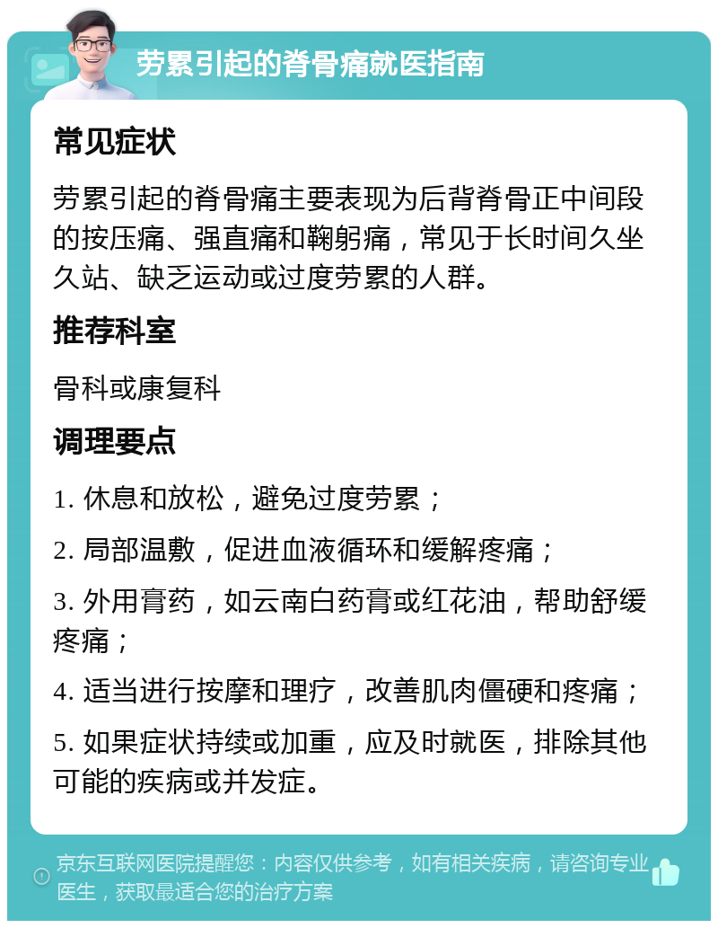 劳累引起的脊骨痛就医指南 常见症状 劳累引起的脊骨痛主要表现为后背脊骨正中间段的按压痛、强直痛和鞠躬痛，常见于长时间久坐久站、缺乏运动或过度劳累的人群。 推荐科室 骨科或康复科 调理要点 1. 休息和放松，避免过度劳累； 2. 局部温敷，促进血液循环和缓解疼痛； 3. 外用膏药，如云南白药膏或红花油，帮助舒缓疼痛； 4. 适当进行按摩和理疗，改善肌肉僵硬和疼痛； 5. 如果症状持续或加重，应及时就医，排除其他可能的疾病或并发症。