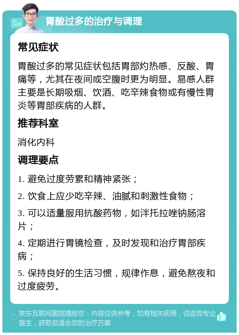 胃酸过多的治疗与调理 常见症状 胃酸过多的常见症状包括胃部灼热感、反酸、胃痛等，尤其在夜间或空腹时更为明显。易感人群主要是长期吸烟、饮酒、吃辛辣食物或有慢性胃炎等胃部疾病的人群。 推荐科室 消化内科 调理要点 1. 避免过度劳累和精神紧张； 2. 饮食上应少吃辛辣、油腻和刺激性食物； 3. 可以适量服用抗酸药物，如泮托拉唑钠肠溶片； 4. 定期进行胃镜检查，及时发现和治疗胃部疾病； 5. 保持良好的生活习惯，规律作息，避免熬夜和过度疲劳。