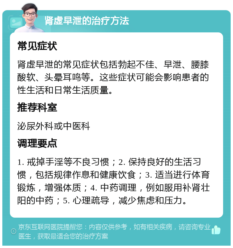 肾虚早泄的治疗方法 常见症状 肾虚早泄的常见症状包括勃起不佳、早泄、腰膝酸软、头晕耳鸣等。这些症状可能会影响患者的性生活和日常生活质量。 推荐科室 泌尿外科或中医科 调理要点 1. 戒掉手淫等不良习惯；2. 保持良好的生活习惯，包括规律作息和健康饮食；3. 适当进行体育锻炼，增强体质；4. 中药调理，例如服用补肾壮阳的中药；5. 心理疏导，减少焦虑和压力。