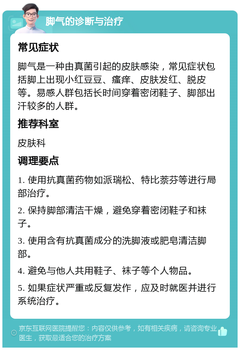 脚气的诊断与治疗 常见症状 脚气是一种由真菌引起的皮肤感染，常见症状包括脚上出现小红豆豆、瘙痒、皮肤发红、脱皮等。易感人群包括长时间穿着密闭鞋子、脚部出汗较多的人群。 推荐科室 皮肤科 调理要点 1. 使用抗真菌药物如派瑞松、特比萘芬等进行局部治疗。 2. 保持脚部清洁干燥，避免穿着密闭鞋子和袜子。 3. 使用含有抗真菌成分的洗脚液或肥皂清洁脚部。 4. 避免与他人共用鞋子、袜子等个人物品。 5. 如果症状严重或反复发作，应及时就医并进行系统治疗。