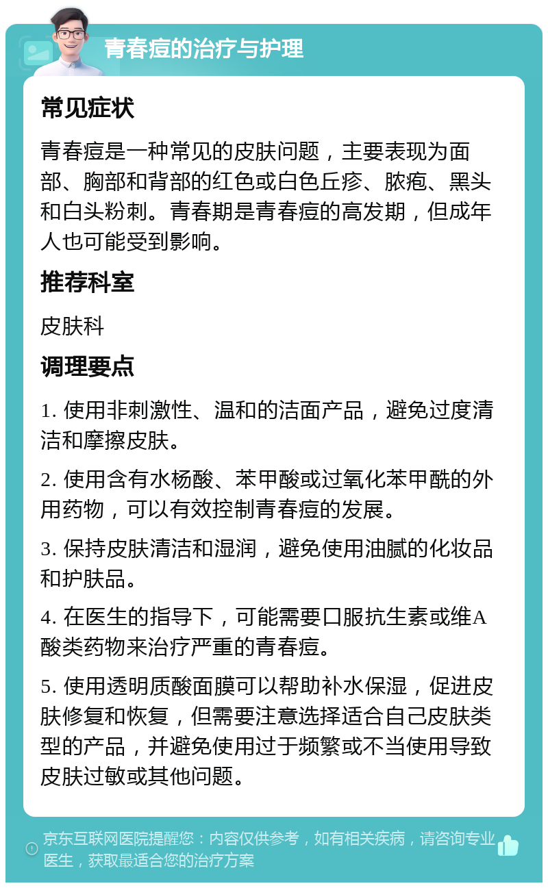 青春痘的治疗与护理 常见症状 青春痘是一种常见的皮肤问题，主要表现为面部、胸部和背部的红色或白色丘疹、脓疱、黑头和白头粉刺。青春期是青春痘的高发期，但成年人也可能受到影响。 推荐科室 皮肤科 调理要点 1. 使用非刺激性、温和的洁面产品，避免过度清洁和摩擦皮肤。 2. 使用含有水杨酸、苯甲酸或过氧化苯甲酰的外用药物，可以有效控制青春痘的发展。 3. 保持皮肤清洁和湿润，避免使用油腻的化妆品和护肤品。 4. 在医生的指导下，可能需要口服抗生素或维A酸类药物来治疗严重的青春痘。 5. 使用透明质酸面膜可以帮助补水保湿，促进皮肤修复和恢复，但需要注意选择适合自己皮肤类型的产品，并避免使用过于频繁或不当使用导致皮肤过敏或其他问题。