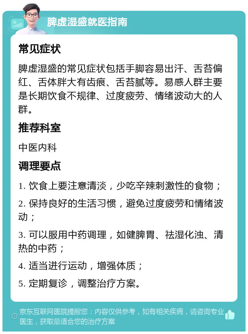 脾虚湿盛就医指南 常见症状 脾虚湿盛的常见症状包括手脚容易出汗、舌苔偏红、舌体胖大有齿痕、舌苔腻等。易感人群主要是长期饮食不规律、过度疲劳、情绪波动大的人群。 推荐科室 中医内科 调理要点 1. 饮食上要注意清淡，少吃辛辣刺激性的食物； 2. 保持良好的生活习惯，避免过度疲劳和情绪波动； 3. 可以服用中药调理，如健脾胃、祛湿化浊、清热的中药； 4. 适当进行运动，增强体质； 5. 定期复诊，调整治疗方案。