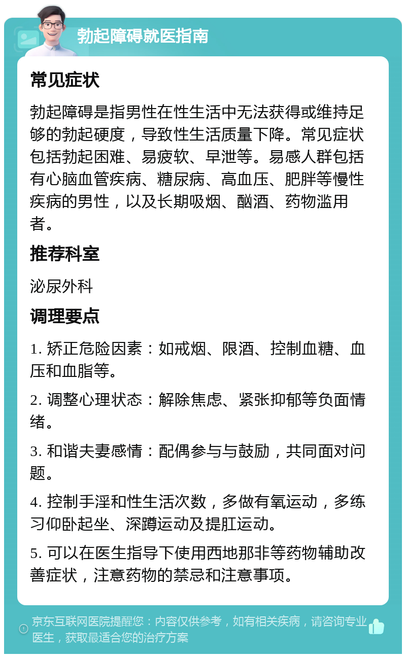 勃起障碍就医指南 常见症状 勃起障碍是指男性在性生活中无法获得或维持足够的勃起硬度，导致性生活质量下降。常见症状包括勃起困难、易疲软、早泄等。易感人群包括有心脑血管疾病、糖尿病、高血压、肥胖等慢性疾病的男性，以及长期吸烟、酗酒、药物滥用者。 推荐科室 泌尿外科 调理要点 1. 矫正危险因素：如戒烟、限酒、控制血糖、血压和血脂等。 2. 调整心理状态：解除焦虑、紧张抑郁等负面情绪。 3. 和谐夫妻感情：配偶参与与鼓励，共同面对问题。 4. 控制手淫和性生活次数，多做有氧运动，多练习仰卧起坐、深蹲运动及提肛运动。 5. 可以在医生指导下使用西地那非等药物辅助改善症状，注意药物的禁忌和注意事项。