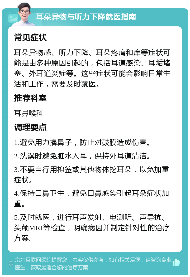 耳朵异物与听力下降就医指南 常见症状 耳朵异物感、听力下降、耳朵疼痛和痒等症状可能是由多种原因引起的，包括耳道感染、耳垢堵塞、外耳道炎症等。这些症状可能会影响日常生活和工作，需要及时就医。 推荐科室 耳鼻喉科 调理要点 1.避免用力擤鼻子，防止对鼓膜造成伤害。 2.洗澡时避免脏水入耳，保持外耳道清洁。 3.不要自行用棉签或其他物体挖耳朵，以免加重症状。 4.保持口鼻卫生，避免口鼻感染引起耳朵症状加重。 5.及时就医，进行耳声发射、电测听、声导抗、头颅MRI等检查，明确病因并制定针对性的治疗方案。