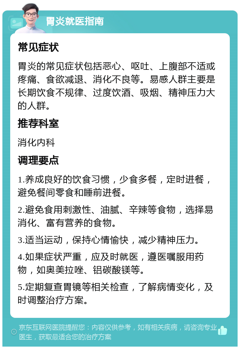 胃炎就医指南 常见症状 胃炎的常见症状包括恶心、呕吐、上腹部不适或疼痛、食欲减退、消化不良等。易感人群主要是长期饮食不规律、过度饮酒、吸烟、精神压力大的人群。 推荐科室 消化内科 调理要点 1.养成良好的饮食习惯，少食多餐，定时进餐，避免餐间零食和睡前进餐。 2.避免食用刺激性、油腻、辛辣等食物，选择易消化、富有营养的食物。 3.适当运动，保持心情愉快，减少精神压力。 4.如果症状严重，应及时就医，遵医嘱服用药物，如奥美拉唑、铝碳酸镁等。 5.定期复查胃镜等相关检查，了解病情变化，及时调整治疗方案。