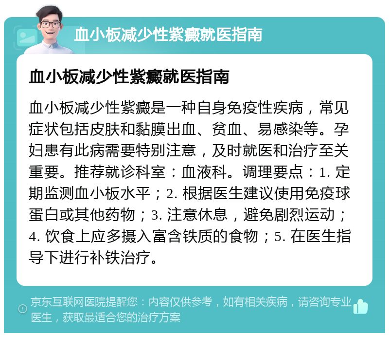 血小板减少性紫癜就医指南 血小板减少性紫癜就医指南 血小板减少性紫癜是一种自身免疫性疾病，常见症状包括皮肤和黏膜出血、贫血、易感染等。孕妇患有此病需要特别注意，及时就医和治疗至关重要。推荐就诊科室：血液科。调理要点：1. 定期监测血小板水平；2. 根据医生建议使用免疫球蛋白或其他药物；3. 注意休息，避免剧烈运动；4. 饮食上应多摄入富含铁质的食物；5. 在医生指导下进行补铁治疗。