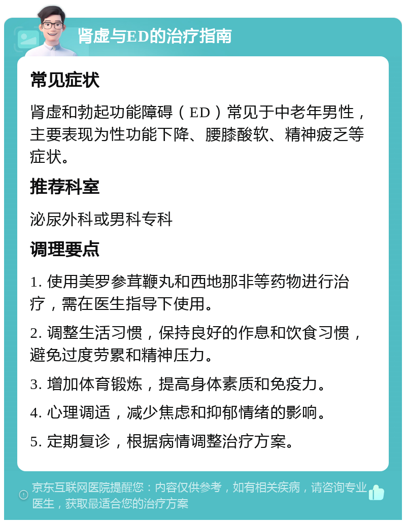 肾虚与ED的治疗指南 常见症状 肾虚和勃起功能障碍（ED）常见于中老年男性，主要表现为性功能下降、腰膝酸软、精神疲乏等症状。 推荐科室 泌尿外科或男科专科 调理要点 1. 使用美罗参茸鞭丸和西地那非等药物进行治疗，需在医生指导下使用。 2. 调整生活习惯，保持良好的作息和饮食习惯，避免过度劳累和精神压力。 3. 增加体育锻炼，提高身体素质和免疫力。 4. 心理调适，减少焦虑和抑郁情绪的影响。 5. 定期复诊，根据病情调整治疗方案。