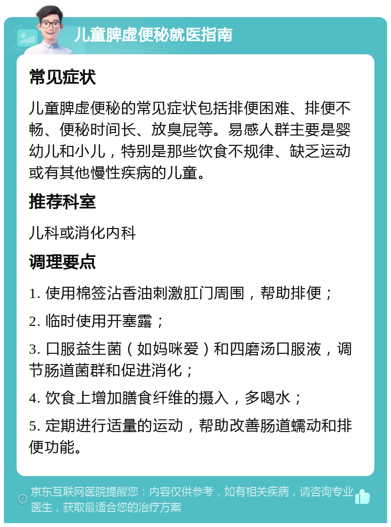 儿童脾虚便秘就医指南 常见症状 儿童脾虚便秘的常见症状包括排便困难、排便不畅、便秘时间长、放臭屁等。易感人群主要是婴幼儿和小儿，特别是那些饮食不规律、缺乏运动或有其他慢性疾病的儿童。 推荐科室 儿科或消化内科 调理要点 1. 使用棉签沾香油刺激肛门周围，帮助排便； 2. 临时使用开塞露； 3. 口服益生菌（如妈咪爱）和四磨汤口服液，调节肠道菌群和促进消化； 4. 饮食上增加膳食纤维的摄入，多喝水； 5. 定期进行适量的运动，帮助改善肠道蠕动和排便功能。