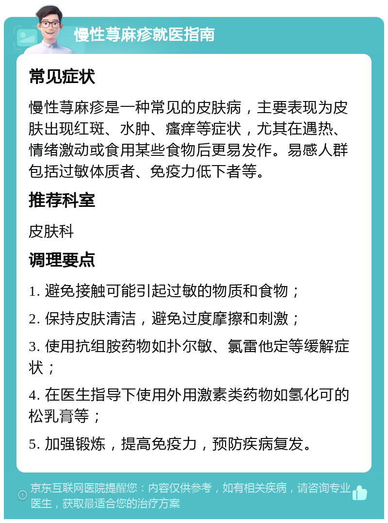 慢性荨麻疹就医指南 常见症状 慢性荨麻疹是一种常见的皮肤病，主要表现为皮肤出现红斑、水肿、瘙痒等症状，尤其在遇热、情绪激动或食用某些食物后更易发作。易感人群包括过敏体质者、免疫力低下者等。 推荐科室 皮肤科 调理要点 1. 避免接触可能引起过敏的物质和食物； 2. 保持皮肤清洁，避免过度摩擦和刺激； 3. 使用抗组胺药物如扑尔敏、氯雷他定等缓解症状； 4. 在医生指导下使用外用激素类药物如氢化可的松乳膏等； 5. 加强锻炼，提高免疫力，预防疾病复发。