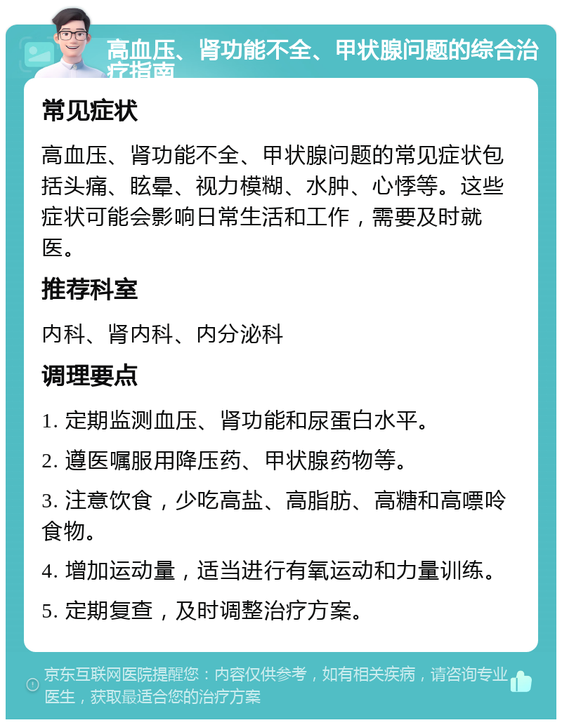 高血压、肾功能不全、甲状腺问题的综合治疗指南 常见症状 高血压、肾功能不全、甲状腺问题的常见症状包括头痛、眩晕、视力模糊、水肿、心悸等。这些症状可能会影响日常生活和工作，需要及时就医。 推荐科室 内科、肾内科、内分泌科 调理要点 1. 定期监测血压、肾功能和尿蛋白水平。 2. 遵医嘱服用降压药、甲状腺药物等。 3. 注意饮食，少吃高盐、高脂肪、高糖和高嘌呤食物。 4. 增加运动量，适当进行有氧运动和力量训练。 5. 定期复查，及时调整治疗方案。