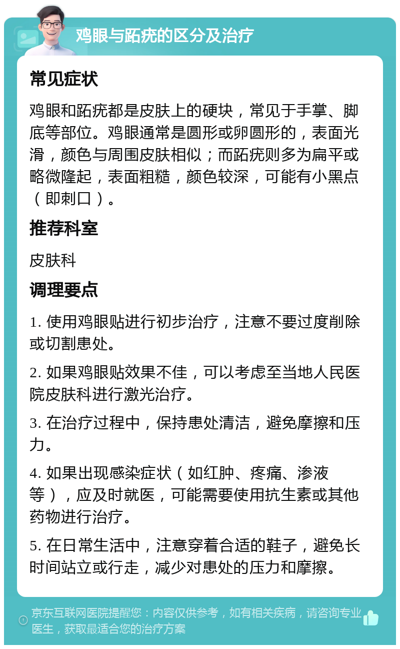 鸡眼与跖疣的区分及治疗 常见症状 鸡眼和跖疣都是皮肤上的硬块，常见于手掌、脚底等部位。鸡眼通常是圆形或卵圆形的，表面光滑，颜色与周围皮肤相似；而跖疣则多为扁平或略微隆起，表面粗糙，颜色较深，可能有小黑点（即刺口）。 推荐科室 皮肤科 调理要点 1. 使用鸡眼贴进行初步治疗，注意不要过度削除或切割患处。 2. 如果鸡眼贴效果不佳，可以考虑至当地人民医院皮肤科进行激光治疗。 3. 在治疗过程中，保持患处清洁，避免摩擦和压力。 4. 如果出现感染症状（如红肿、疼痛、渗液等），应及时就医，可能需要使用抗生素或其他药物进行治疗。 5. 在日常生活中，注意穿着合适的鞋子，避免长时间站立或行走，减少对患处的压力和摩擦。