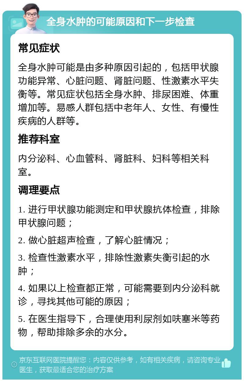 全身水肿的可能原因和下一步检查 常见症状 全身水肿可能是由多种原因引起的，包括甲状腺功能异常、心脏问题、肾脏问题、性激素水平失衡等。常见症状包括全身水肿、排尿困难、体重增加等。易感人群包括中老年人、女性、有慢性疾病的人群等。 推荐科室 内分泌科、心血管科、肾脏科、妇科等相关科室。 调理要点 1. 进行甲状腺功能测定和甲状腺抗体检查，排除甲状腺问题； 2. 做心脏超声检查，了解心脏情况； 3. 检查性激素水平，排除性激素失衡引起的水肿； 4. 如果以上检查都正常，可能需要到内分泌科就诊，寻找其他可能的原因； 5. 在医生指导下，合理使用利尿剂如呋塞米等药物，帮助排除多余的水分。