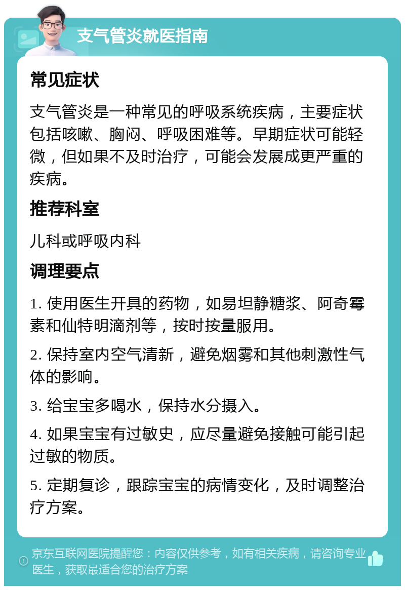 支气管炎就医指南 常见症状 支气管炎是一种常见的呼吸系统疾病，主要症状包括咳嗽、胸闷、呼吸困难等。早期症状可能轻微，但如果不及时治疗，可能会发展成更严重的疾病。 推荐科室 儿科或呼吸内科 调理要点 1. 使用医生开具的药物，如易坦静糖浆、阿奇霉素和仙特明滴剂等，按时按量服用。 2. 保持室内空气清新，避免烟雾和其他刺激性气体的影响。 3. 给宝宝多喝水，保持水分摄入。 4. 如果宝宝有过敏史，应尽量避免接触可能引起过敏的物质。 5. 定期复诊，跟踪宝宝的病情变化，及时调整治疗方案。