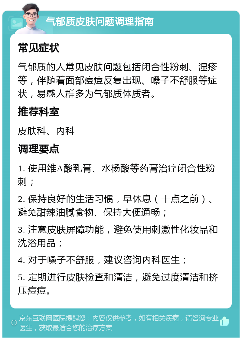 气郁质皮肤问题调理指南 常见症状 气郁质的人常见皮肤问题包括闭合性粉刺、湿疹等，伴随着面部痘痘反复出现、嗓子不舒服等症状，易感人群多为气郁质体质者。 推荐科室 皮肤科、内科 调理要点 1. 使用维A酸乳膏、水杨酸等药膏治疗闭合性粉刺； 2. 保持良好的生活习惯，早休息（十点之前）、避免甜辣油腻食物、保持大便通畅； 3. 注意皮肤屏障功能，避免使用刺激性化妆品和洗浴用品； 4. 对于嗓子不舒服，建议咨询内科医生； 5. 定期进行皮肤检查和清洁，避免过度清洁和挤压痘痘。