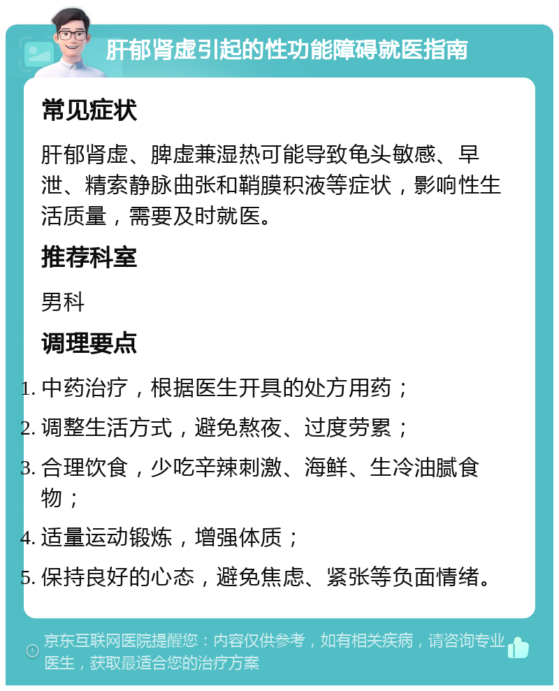 肝郁肾虚引起的性功能障碍就医指南 常见症状 肝郁肾虚、脾虚兼湿热可能导致龟头敏感、早泄、精索静脉曲张和鞘膜积液等症状，影响性生活质量，需要及时就医。 推荐科室 男科 调理要点 中药治疗，根据医生开具的处方用药； 调整生活方式，避免熬夜、过度劳累； 合理饮食，少吃辛辣刺激、海鲜、生冷油腻食物； 适量运动锻炼，增强体质； 保持良好的心态，避免焦虑、紧张等负面情绪。