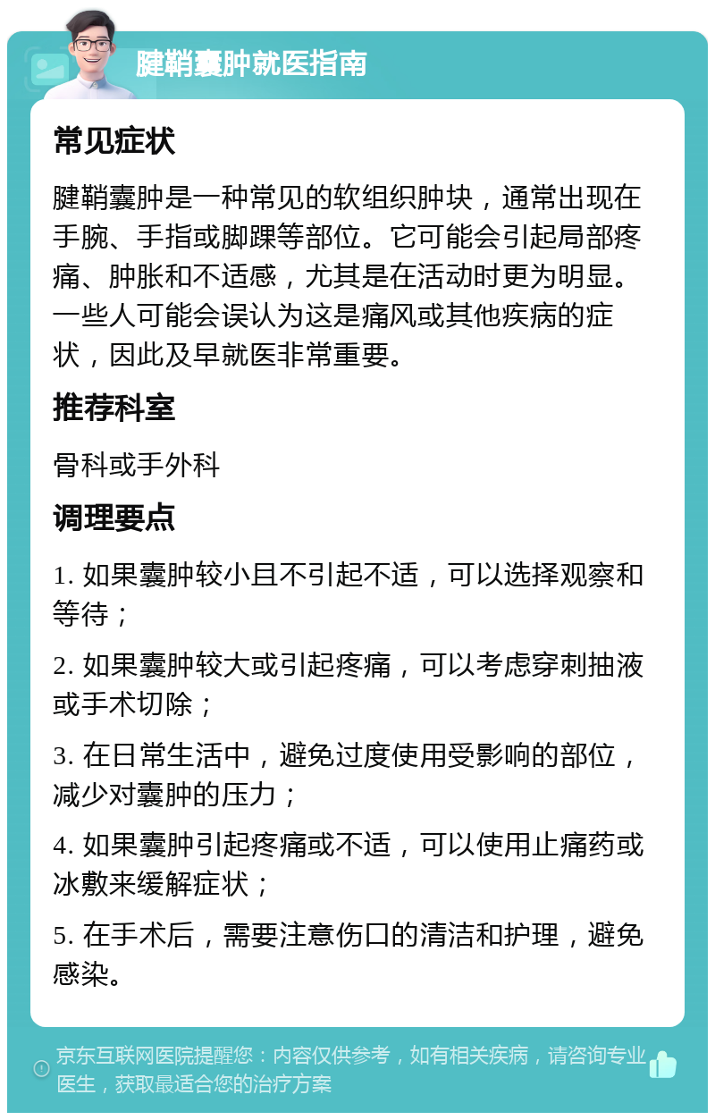 腱鞘囊肿就医指南 常见症状 腱鞘囊肿是一种常见的软组织肿块，通常出现在手腕、手指或脚踝等部位。它可能会引起局部疼痛、肿胀和不适感，尤其是在活动时更为明显。一些人可能会误认为这是痛风或其他疾病的症状，因此及早就医非常重要。 推荐科室 骨科或手外科 调理要点 1. 如果囊肿较小且不引起不适，可以选择观察和等待； 2. 如果囊肿较大或引起疼痛，可以考虑穿刺抽液或手术切除； 3. 在日常生活中，避免过度使用受影响的部位，减少对囊肿的压力； 4. 如果囊肿引起疼痛或不适，可以使用止痛药或冰敷来缓解症状； 5. 在手术后，需要注意伤口的清洁和护理，避免感染。