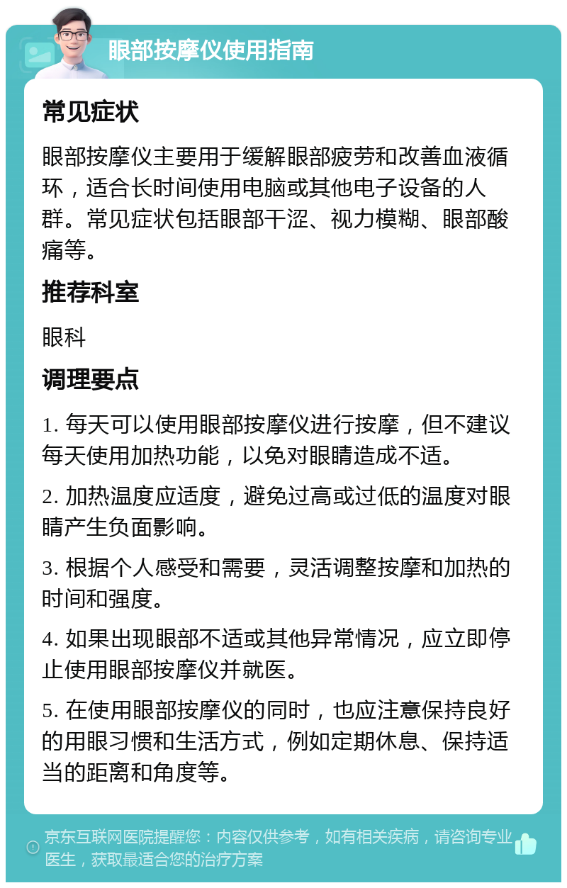 眼部按摩仪使用指南 常见症状 眼部按摩仪主要用于缓解眼部疲劳和改善血液循环，适合长时间使用电脑或其他电子设备的人群。常见症状包括眼部干涩、视力模糊、眼部酸痛等。 推荐科室 眼科 调理要点 1. 每天可以使用眼部按摩仪进行按摩，但不建议每天使用加热功能，以免对眼睛造成不适。 2. 加热温度应适度，避免过高或过低的温度对眼睛产生负面影响。 3. 根据个人感受和需要，灵活调整按摩和加热的时间和强度。 4. 如果出现眼部不适或其他异常情况，应立即停止使用眼部按摩仪并就医。 5. 在使用眼部按摩仪的同时，也应注意保持良好的用眼习惯和生活方式，例如定期休息、保持适当的距离和角度等。