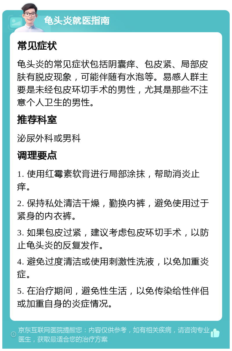 龟头炎就医指南 常见症状 龟头炎的常见症状包括阴囊痒、包皮紧、局部皮肤有脱皮现象，可能伴随有水泡等。易感人群主要是未经包皮环切手术的男性，尤其是那些不注意个人卫生的男性。 推荐科室 泌尿外科或男科 调理要点 1. 使用红霉素软膏进行局部涂抹，帮助消炎止痒。 2. 保持私处清洁干燥，勤换内裤，避免使用过于紧身的内衣裤。 3. 如果包皮过紧，建议考虑包皮环切手术，以防止龟头炎的反复发作。 4. 避免过度清洁或使用刺激性洗液，以免加重炎症。 5. 在治疗期间，避免性生活，以免传染给性伴侣或加重自身的炎症情况。