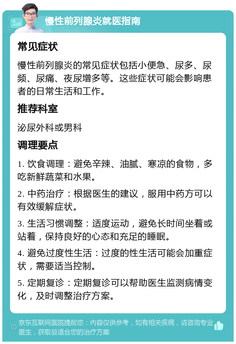 慢性前列腺炎就医指南 常见症状 慢性前列腺炎的常见症状包括小便急、尿多、尿频、尿痛、夜尿增多等。这些症状可能会影响患者的日常生活和工作。 推荐科室 泌尿外科或男科 调理要点 1. 饮食调理：避免辛辣、油腻、寒凉的食物，多吃新鲜蔬菜和水果。 2. 中药治疗：根据医生的建议，服用中药方可以有效缓解症状。 3. 生活习惯调整：适度运动，避免长时间坐着或站着，保持良好的心态和充足的睡眠。 4. 避免过度性生活：过度的性生活可能会加重症状，需要适当控制。 5. 定期复诊：定期复诊可以帮助医生监测病情变化，及时调整治疗方案。