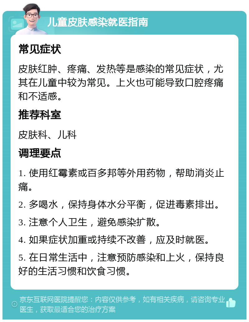 儿童皮肤感染就医指南 常见症状 皮肤红肿、疼痛、发热等是感染的常见症状，尤其在儿童中较为常见。上火也可能导致口腔疼痛和不适感。 推荐科室 皮肤科、儿科 调理要点 1. 使用红霉素或百多邦等外用药物，帮助消炎止痛。 2. 多喝水，保持身体水分平衡，促进毒素排出。 3. 注意个人卫生，避免感染扩散。 4. 如果症状加重或持续不改善，应及时就医。 5. 在日常生活中，注意预防感染和上火，保持良好的生活习惯和饮食习惯。