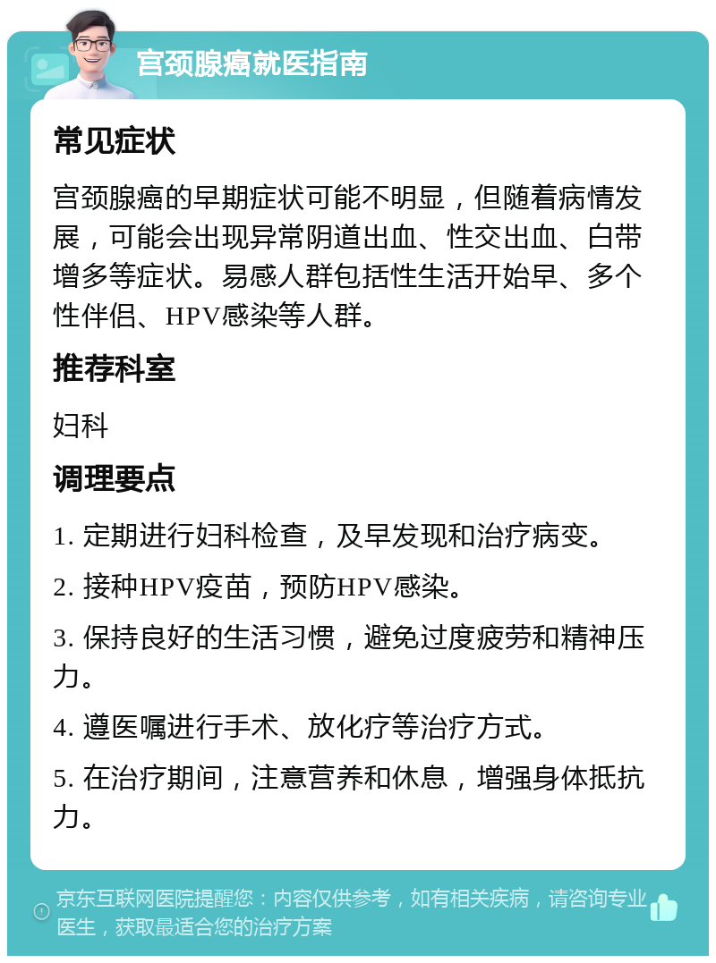 宫颈腺癌就医指南 常见症状 宫颈腺癌的早期症状可能不明显，但随着病情发展，可能会出现异常阴道出血、性交出血、白带增多等症状。易感人群包括性生活开始早、多个性伴侣、HPV感染等人群。 推荐科室 妇科 调理要点 1. 定期进行妇科检查，及早发现和治疗病变。 2. 接种HPV疫苗，预防HPV感染。 3. 保持良好的生活习惯，避免过度疲劳和精神压力。 4. 遵医嘱进行手术、放化疗等治疗方式。 5. 在治疗期间，注意营养和休息，增强身体抵抗力。