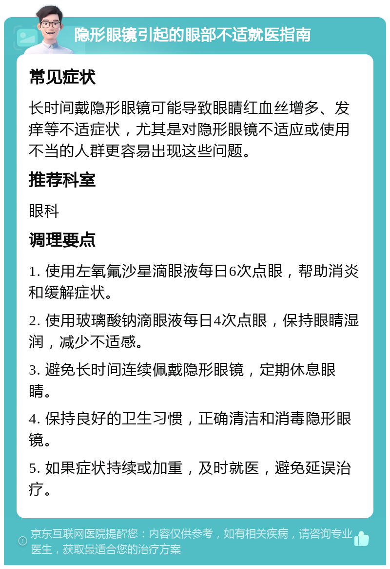 隐形眼镜引起的眼部不适就医指南 常见症状 长时间戴隐形眼镜可能导致眼睛红血丝增多、发痒等不适症状，尤其是对隐形眼镜不适应或使用不当的人群更容易出现这些问题。 推荐科室 眼科 调理要点 1. 使用左氧氟沙星滴眼液每日6次点眼，帮助消炎和缓解症状。 2. 使用玻璃酸钠滴眼液每日4次点眼，保持眼睛湿润，减少不适感。 3. 避免长时间连续佩戴隐形眼镜，定期休息眼睛。 4. 保持良好的卫生习惯，正确清洁和消毒隐形眼镜。 5. 如果症状持续或加重，及时就医，避免延误治疗。