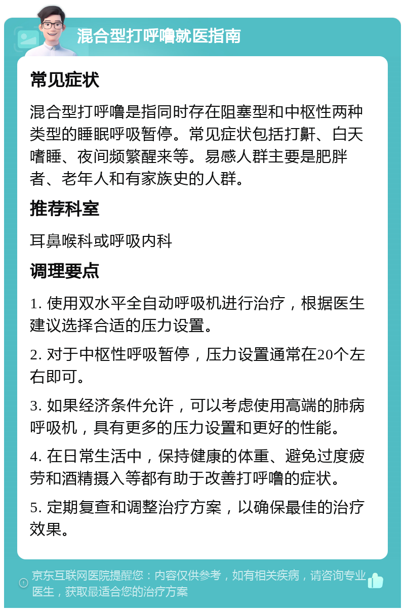 混合型打呼噜就医指南 常见症状 混合型打呼噜是指同时存在阻塞型和中枢性两种类型的睡眠呼吸暂停。常见症状包括打鼾、白天嗜睡、夜间频繁醒来等。易感人群主要是肥胖者、老年人和有家族史的人群。 推荐科室 耳鼻喉科或呼吸内科 调理要点 1. 使用双水平全自动呼吸机进行治疗，根据医生建议选择合适的压力设置。 2. 对于中枢性呼吸暂停，压力设置通常在20个左右即可。 3. 如果经济条件允许，可以考虑使用高端的肺病呼吸机，具有更多的压力设置和更好的性能。 4. 在日常生活中，保持健康的体重、避免过度疲劳和酒精摄入等都有助于改善打呼噜的症状。 5. 定期复查和调整治疗方案，以确保最佳的治疗效果。