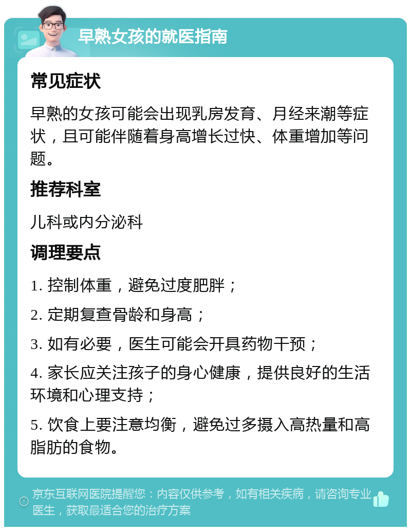 早熟女孩的就医指南 常见症状 早熟的女孩可能会出现乳房发育、月经来潮等症状，且可能伴随着身高增长过快、体重增加等问题。 推荐科室 儿科或内分泌科 调理要点 1. 控制体重，避免过度肥胖； 2. 定期复查骨龄和身高； 3. 如有必要，医生可能会开具药物干预； 4. 家长应关注孩子的身心健康，提供良好的生活环境和心理支持； 5. 饮食上要注意均衡，避免过多摄入高热量和高脂肪的食物。