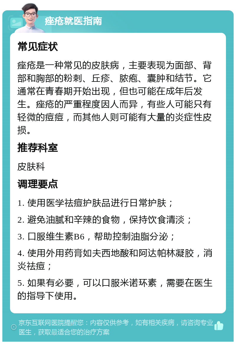 痤疮就医指南 常见症状 痤疮是一种常见的皮肤病，主要表现为面部、背部和胸部的粉刺、丘疹、脓疱、囊肿和结节。它通常在青春期开始出现，但也可能在成年后发生。痤疮的严重程度因人而异，有些人可能只有轻微的痘痘，而其他人则可能有大量的炎症性皮损。 推荐科室 皮肤科 调理要点 1. 使用医学祛痘护肤品进行日常护肤； 2. 避免油腻和辛辣的食物，保持饮食清淡； 3. 口服维生素B6，帮助控制油脂分泌； 4. 使用外用药膏如夫西地酸和阿达帕林凝胶，消炎祛痘； 5. 如果有必要，可以口服米诺环素，需要在医生的指导下使用。