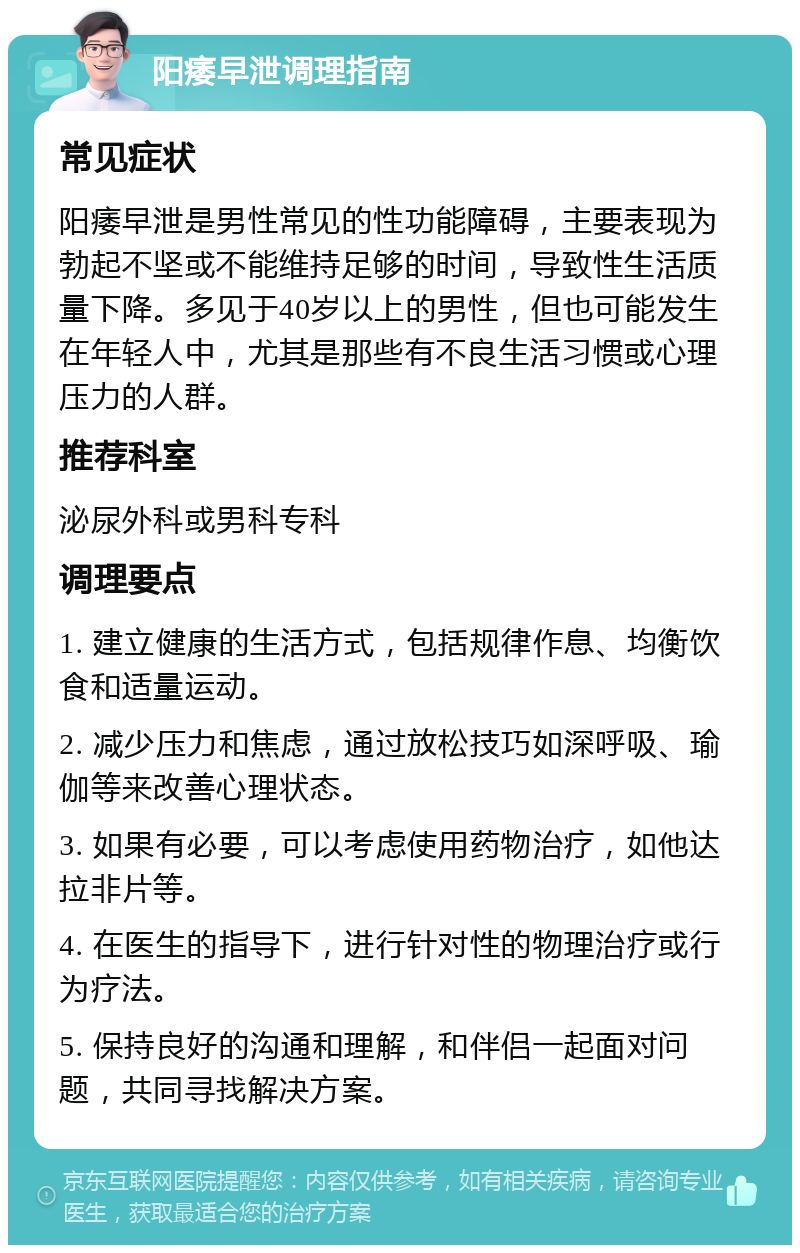 阳痿早泄调理指南 常见症状 阳痿早泄是男性常见的性功能障碍，主要表现为勃起不坚或不能维持足够的时间，导致性生活质量下降。多见于40岁以上的男性，但也可能发生在年轻人中，尤其是那些有不良生活习惯或心理压力的人群。 推荐科室 泌尿外科或男科专科 调理要点 1. 建立健康的生活方式，包括规律作息、均衡饮食和适量运动。 2. 减少压力和焦虑，通过放松技巧如深呼吸、瑜伽等来改善心理状态。 3. 如果有必要，可以考虑使用药物治疗，如他达拉非片等。 4. 在医生的指导下，进行针对性的物理治疗或行为疗法。 5. 保持良好的沟通和理解，和伴侣一起面对问题，共同寻找解决方案。