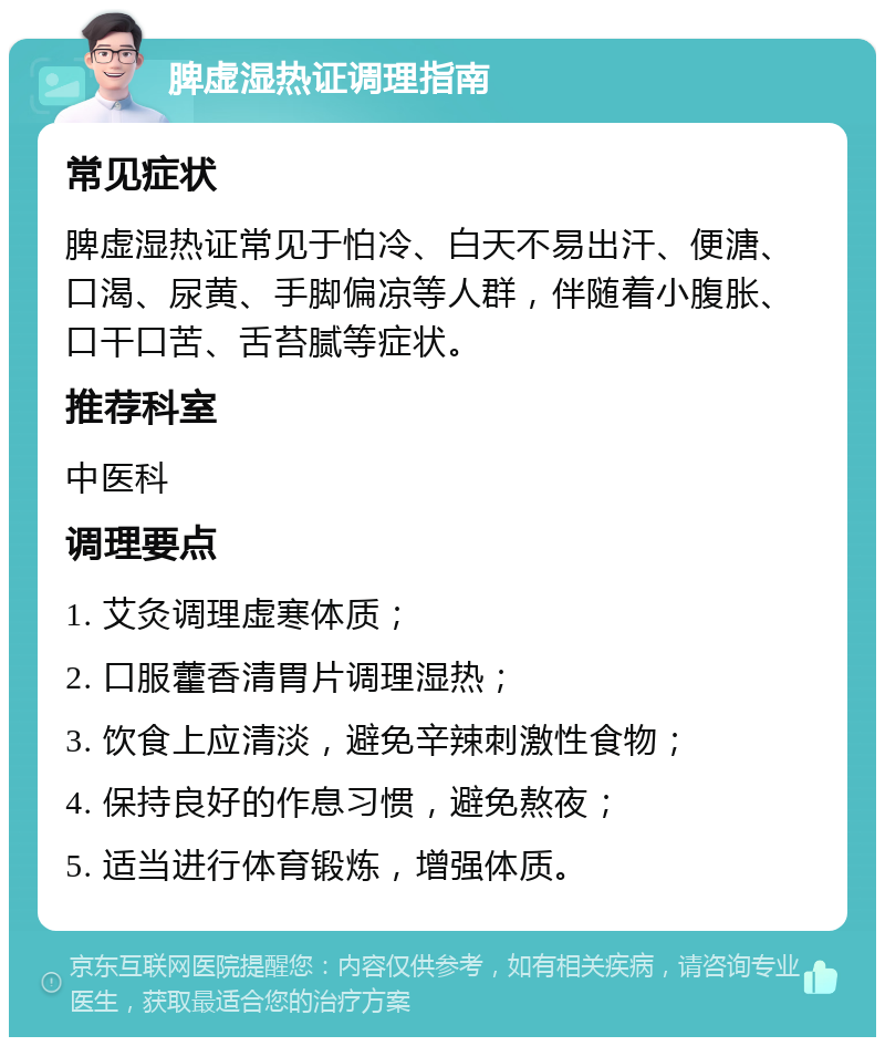 脾虚湿热证调理指南 常见症状 脾虚湿热证常见于怕冷、白天不易出汗、便溏、口渴、尿黄、手脚偏凉等人群，伴随着小腹胀、口干口苦、舌苔腻等症状。 推荐科室 中医科 调理要点 1. 艾灸调理虚寒体质； 2. 口服藿香清胃片调理湿热； 3. 饮食上应清淡，避免辛辣刺激性食物； 4. 保持良好的作息习惯，避免熬夜； 5. 适当进行体育锻炼，增强体质。