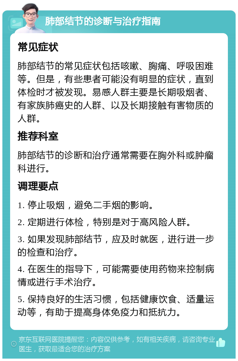 肺部结节的诊断与治疗指南 常见症状 肺部结节的常见症状包括咳嗽、胸痛、呼吸困难等。但是，有些患者可能没有明显的症状，直到体检时才被发现。易感人群主要是长期吸烟者、有家族肺癌史的人群、以及长期接触有害物质的人群。 推荐科室 肺部结节的诊断和治疗通常需要在胸外科或肿瘤科进行。 调理要点 1. 停止吸烟，避免二手烟的影响。 2. 定期进行体检，特别是对于高风险人群。 3. 如果发现肺部结节，应及时就医，进行进一步的检查和治疗。 4. 在医生的指导下，可能需要使用药物来控制病情或进行手术治疗。 5. 保持良好的生活习惯，包括健康饮食、适量运动等，有助于提高身体免疫力和抵抗力。