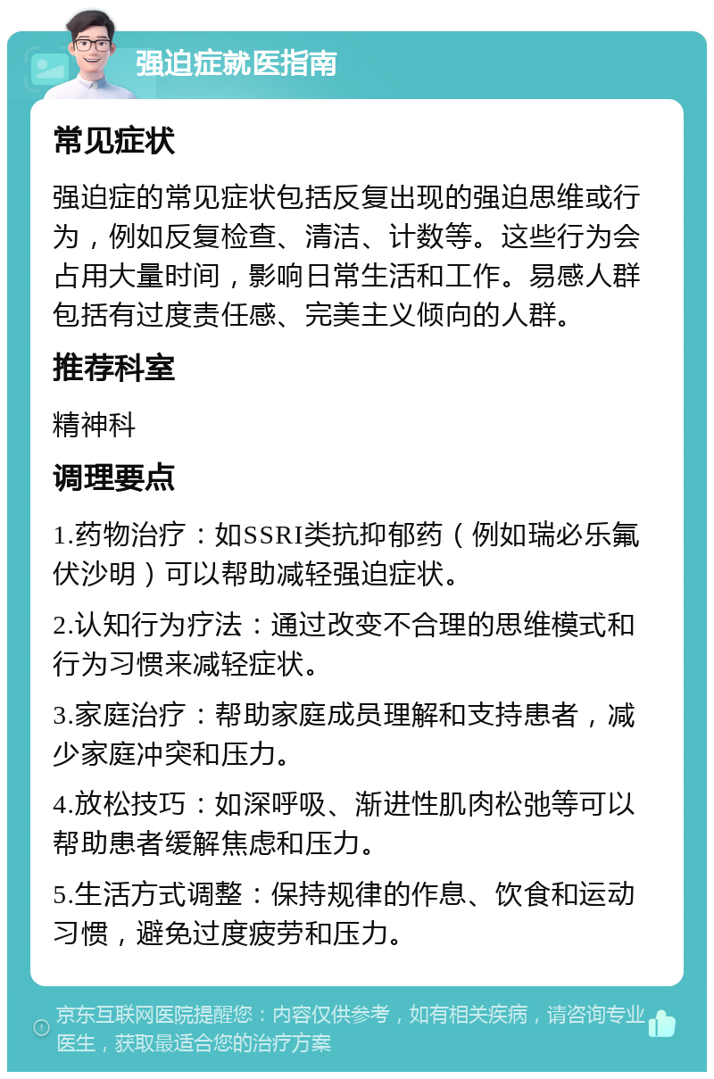 强迫症就医指南 常见症状 强迫症的常见症状包括反复出现的强迫思维或行为，例如反复检查、清洁、计数等。这些行为会占用大量时间，影响日常生活和工作。易感人群包括有过度责任感、完美主义倾向的人群。 推荐科室 精神科 调理要点 1.药物治疗：如SSRI类抗抑郁药（例如瑞必乐氟伏沙明）可以帮助减轻强迫症状。 2.认知行为疗法：通过改变不合理的思维模式和行为习惯来减轻症状。 3.家庭治疗：帮助家庭成员理解和支持患者，减少家庭冲突和压力。 4.放松技巧：如深呼吸、渐进性肌肉松弛等可以帮助患者缓解焦虑和压力。 5.生活方式调整：保持规律的作息、饮食和运动习惯，避免过度疲劳和压力。